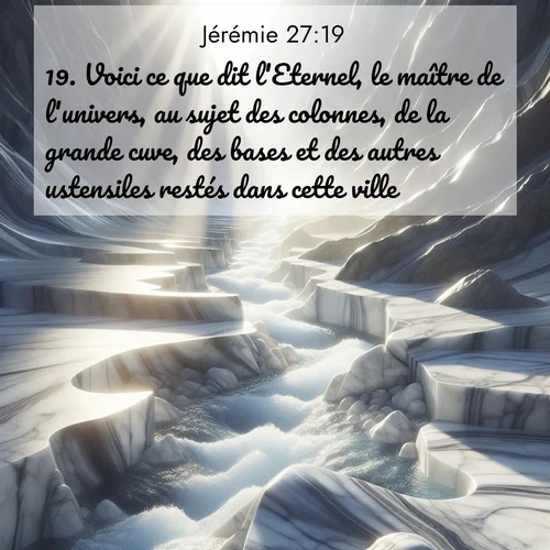 Segond21 Jérémie  ; image nature: image avec le verset biblique :Voici ce que dit l&#039;Eternel, le maître de l&#039;univers, au sujet des colonnes, de la grande cuve, des bases et des autres ustensiles restés dans cette ville, ;  ; 27:19