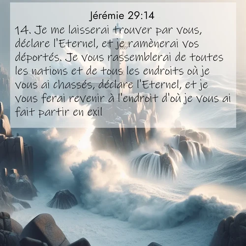 citation biblique : 14. Je me laisserai trouver par vous, déclare l&#039;Eternel, et je ramènerai vos déportés. Je vous rassemblerai de toutes les nations et de tous les endroits où je vous ai chassés, déclare l&#039;Eternel, et je vous ferai revenir à l&#039;endroit d&#039;où je vous ai fait partir en exil.
 sur fond image nature
