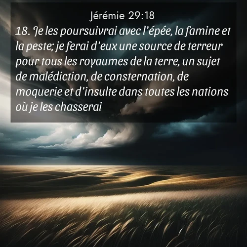 citation biblique : 18. Je les poursuivrai avec l&#039;épée, la famine et la peste; je ferai d&#039;eux une source de terreur pour tous les royaumes de la terre, un sujet de malédiction, de consternation, de moquerie et d&#039;insulte dans toutes les nations où je les chasserai.
 sur fond image nature