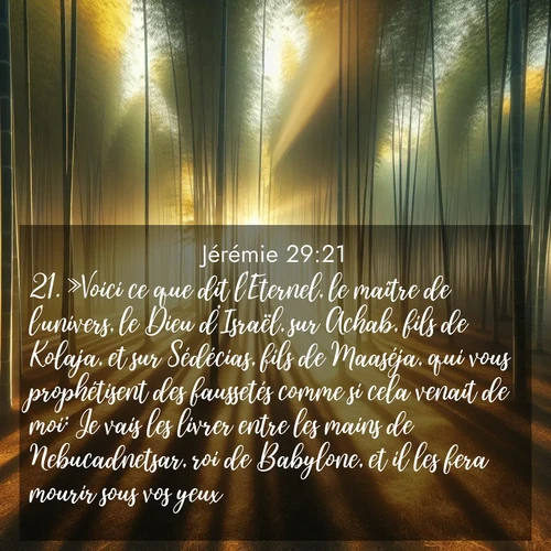 citation biblique : 21. »Voici ce que dit l&#039;Eternel, le maître de l&#039;univers, le Dieu d&#039;Israël, sur Achab, fils de Kolaja, et sur Sédécias, fils de Maaséja, qui vous prophétisent des faussetés comme si cela venait de moi: Je vais les livrer entre les mains de Nebucadnetsar, roi de Babylone, et il les fera mourir sous vos yeux.
 sur fond image nature