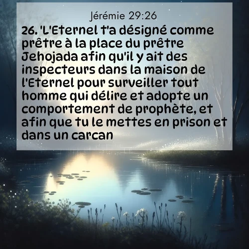 citation biblique : 26. &#039;L&#039;Eternel t&#039;a désigné comme prêtre à la place du prêtre Jehojada afin qu&#039;il y ait des inspecteurs dans la maison de l&#039;Eternel pour surveiller tout homme qui délire et adopte un comportement de prophète, et afin que tu le mettes en prison et dans un carcan.
 sur fond image nature