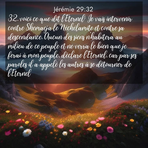 citation biblique : 32. voici ce que dit l&#039;Eternel: Je vais intervenir contre Shemaeja le Néchélamite et contre sa descendance. Aucun des siens n&#039;habitera au milieu de ce peuple et ne verra le bien que je ferai à mon peuple, déclare l&#039;Eternel, car par ses paroles il a appelé les autres à se détourner de l&#039;Eternel.&#039;»
 sur fond image nature