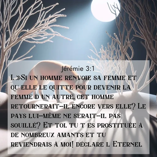 citation biblique : 1. »Si un homme renvoie sa femme et qu&#039;elle le quitte pour devenir la femme d&#039;un autre, cet homme retournerait-il encore vers elle? Le pays lui-même ne serait-il pas souillé? Et toi, tu t&#039;es prostituée à de nombreux amants et tu reviendrais à moi! déclare l&#039;Eternel.
 sur fond image nature