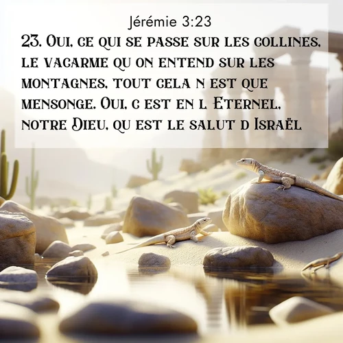 Segond21 Jérémie  ; image nature: image avec le verset biblique :Oui, ce qui se passe sur les collines, le vacarme qu&#039;on entend sur les montagnes, tout cela n&#039;est que mensonge. Oui, c&#039;est en l&#039;Eternel, notre Dieu, qu&#039;est le salut d&#039;Israël. ;  ; 3:23