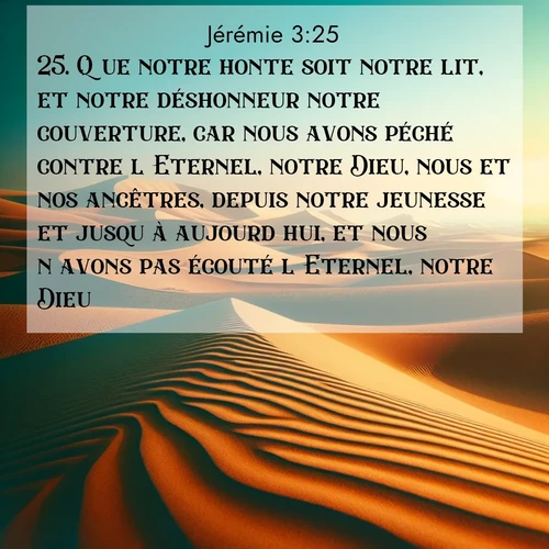 Segond21 Jérémie  ; image nature: image avec le verset biblique :Que notre honte soit notre lit, et notre déshonneur notre couverture, car nous avons péché contre l&#039;Eternel, notre Dieu, nous et nos ancêtres, depuis notre jeunesse et jusqu&#039;à aujourd&#039;hui, et nous n&#039;avons pas écouté l&#039;Eternel, notre Dieu.» ;  ; 3:25