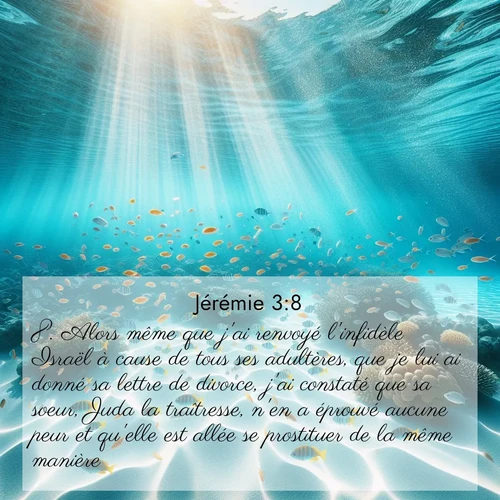 Segond21 Jérémie  ; image nature: image avec le verset biblique :Alors même que j&#039;ai renvoyé l&#039;infidèle Israël à cause de tous ses adultères, que je lui ai donné sa lettre de divorce, j&#039;ai constaté que sa soeur, Juda la traîtresse, n&#039;en a éprouvé aucune peur et qu&#039;elle est allée se prostituer de la même manière. ;  ; 3:8