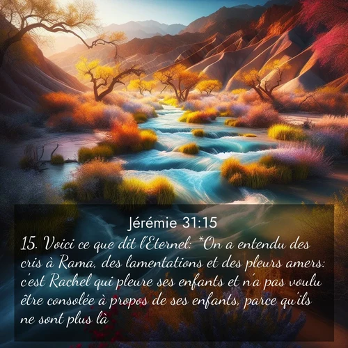 citation biblique : 15. Voici ce que dit l&#039;Eternel: *On a entendu des cris à Rama, des lamentations et des pleurs amers: c&#039;est Rachel qui pleure ses enfants et n&#039;a pas voulu être consolée à propos de ses enfants, parce qu&#039;ils ne sont plus là.
 sur fond image nature