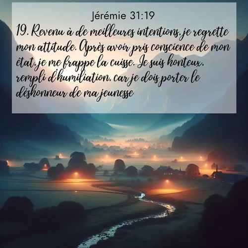 citation biblique : 19. Revenu à de meilleures intentions, je regrette mon attitude. Après avoir pris conscience de mon état, je me frappe la cuisse. Je suis honteux, rempli d&#039;humiliation, car je dois porter le déshonneur de ma jeunesse.»
 sur fond image nature