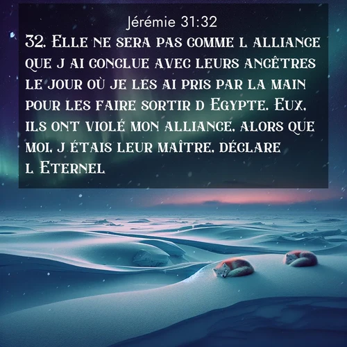 citation biblique : 32. Elle ne sera pas comme l&#039;alliance que j&#039;ai conclue avec leurs ancêtres le jour où je les ai pris par la main pour les faire sortir d&#039;Egypte. Eux, ils ont violé mon alliance, alors que moi, j&#039;étais leur maître, déclare l&#039;Eternel.
 sur fond image nature