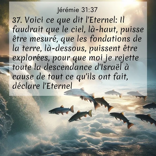 citation biblique : 37. Voici ce que dit l&#039;Eternel: Il faudrait que le ciel, là-haut, puisse être mesuré, que les fondations de la terre, là-dessous, puissent être explorées, pour que moi je rejette toute la descendance d&#039;Israël à cause de tout ce qu&#039;ils ont fait, déclare l&#039;Eternel.
 sur fond image nature