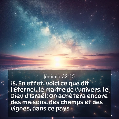 Segond21 Jérémie  ; image nature: image avec le verset biblique :En effet, voici ce que dit l&#039;Eternel, le maître de l&#039;univers, le Dieu d&#039;Israël: On achètera encore des maisons, des champs et des vignes, dans ce pays.&#039; ;  ; 32:15