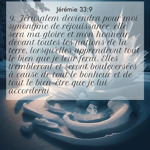 Segond21 Jérémie  ; image nature: image avec le verset biblique :Jérusalem deviendra pour moi synonyme de réjouissance, elle sera ma gloire et mon honneur devant toutes les nations de la terre, lorsqu&#039;elles apprendront tout le bien que je leur ferai. Elles trembleront et seront bouleversées à cause de tout le bonheur et de tout le bien-être que je lui accorderai. ;  ; 33:9