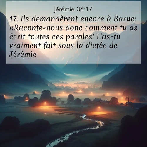 Segond21 Jérémie  ; image nature: image avec le verset biblique :Ils demandèrent encore à Baruc: «Raconte-nous donc comment tu as écrit toutes ces paroles! L&#039;as-tu vraiment fait sous la dictée de Jérémie?» ;  ; 36:17