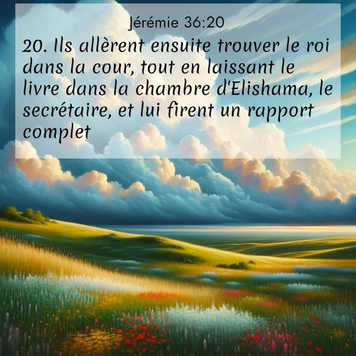 Segond21 Jérémie  ; image nature: image avec le verset biblique :Ils allèrent ensuite trouver le roi dans la cour, tout en laissant le livre dans la chambre d&#039;Elishama, le secrétaire, et lui firent un rapport complet. ;  ; 36:20