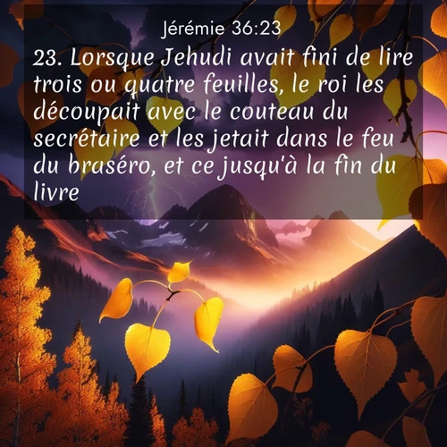 citation biblique : 23. Lorsque Jehudi avait fini de lire trois ou quatre feuilles, le roi les découpait avec le couteau du secrétaire et les jetait dans le feu du braséro, et ce jusqu&#039;à la fin du livre.
 sur fond image nature