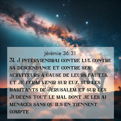 Segond21 Jérémie  ; image nature: image avec le verset biblique :J&#039;interviendrai contre lui, contre sa descendance et contre ses serviteurs à cause de leurs fautes, et je ferai venir sur eux, sur les habitants de Jérusalem et sur les Judéens tout le mal dont je les ai menacés sans qu&#039;ils en tiennent compte.&#039;» ;  ; 36:31
