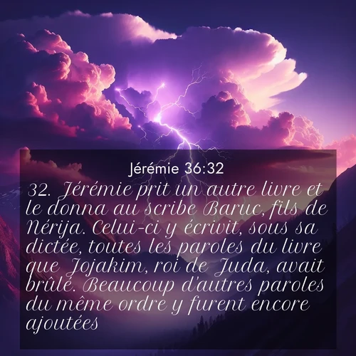 Segond21 Jérémie  ; image nature: image avec le verset biblique :Jérémie prit un autre livre et le donna au scribe Baruc, fils de Nérija. Celui-ci y écrivit, sous sa dictée, toutes les paroles du livre que Jojakim, roi de Juda, avait brûlé. Beaucoup d&#039;autres paroles du même ordre y furent encore ajoutées. ;  ; 36:32