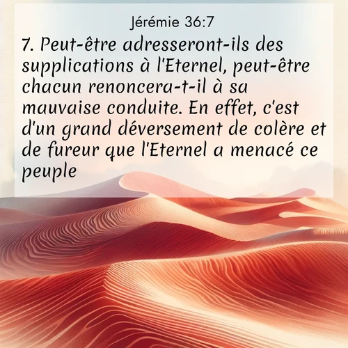 Segond21 Jérémie  ; image nature: image avec le verset biblique :Peut-être adresseront-ils des supplications à l&#039;Eternel, peut-être chacun renoncera-t-il à sa mauvaise conduite. En effet, c&#039;est d&#039;un grand déversement de colère et de fureur que l&#039;Eternel a menacé ce peuple.» ;  ; 36:7