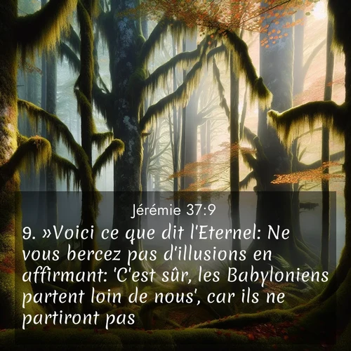 Segond21 Jérémie  ; image nature: image avec le verset biblique :»Voici ce que dit l&#039;Eternel: Ne vous bercez pas d&#039;illusions en affirmant: &#039;C&#039;est sûr, les Babyloniens partent loin de nous&#039;, car ils ne partiront pas. ;  ; 37:9