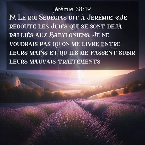 citation biblique : 19. Le roi Sédécias dit à Jérémie: «Je redoute les Juifs qui se sont déjà ralliés aux Babyloniens. Je ne voudrais pas qu&#039;on me livre entre leurs mains et qu&#039;ils me fassent subir leurs mauvais traitements.»
 sur fond image nature