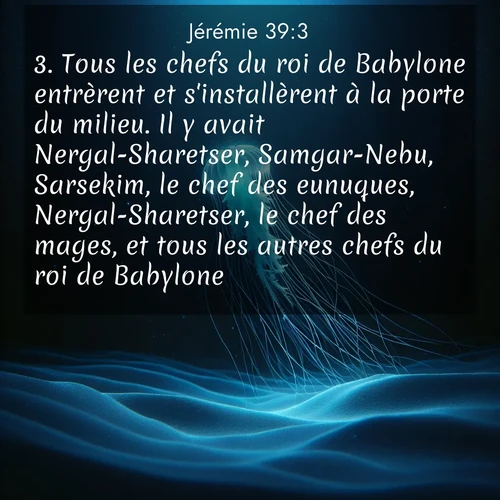 Segond21 Jérémie  ; image nature: image avec le verset biblique :Tous les chefs du roi de Babylone entrèrent et s&#039;installèrent à la porte du milieu. Il y avait Nergal-Sharetser, Samgar-Nebu, Sarsekim, le chef des eunuques, Nergal-Sharetser, le chef des mages, et tous les autres chefs du roi de Babylone. ;  ; 39:3