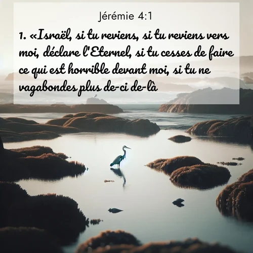 citation biblique : 1. «Israël, si tu reviens, si tu reviens vers moi, déclare l&#039;Eternel, si tu cesses de faire ce qui est horrible devant moi, si tu ne vagabondes plus de-ci de-là,
 sur fond image nature