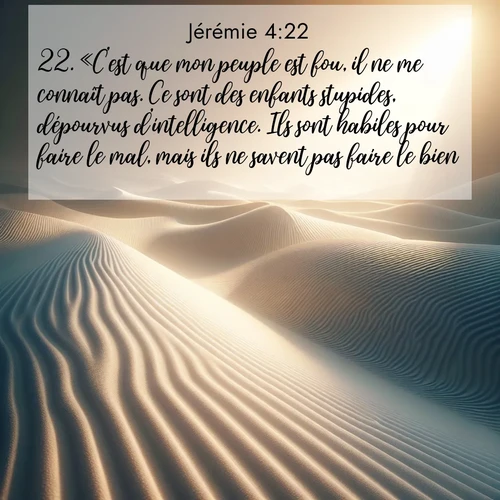 Segond21 Jérémie  ; image nature: image avec le verset biblique :«C&#039;est que mon peuple est fou, il ne me connaît pas. Ce sont des enfants stupides, dépourvus d&#039;intelligence. Ils sont habiles pour faire le mal, mais ils ne savent pas faire le bien.» ;  ; 4:22