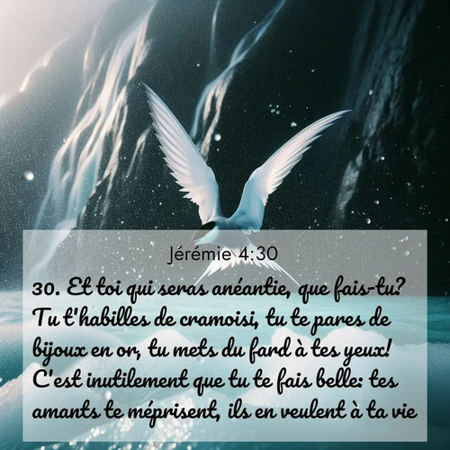 Segond21 Jérémie  ; image nature: image avec le verset biblique :Et toi qui seras anéantie, que fais-tu? Tu t&#039;habilles de cramoisi, tu te pares de bijoux en or, tu mets du fard à tes yeux! C&#039;est inutilement que tu te fais belle: tes amants te méprisent, ils en veulent à ta vie. ;  ; 4:30