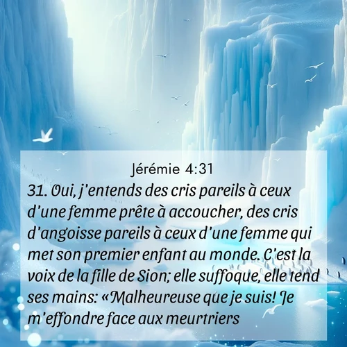 Segond21 Jérémie  ; image nature: image avec le verset biblique :Oui, j&#039;entends des cris pareils à ceux d&#039;une femme prête à accoucher, des cris d&#039;angoisse pareils à ceux d&#039;une femme qui met son premier enfant au monde. C&#039;est la voix de la fille de Sion; elle suffoque, elle tend ses mains: «Malheureuse que je suis! Je m&#039;effondre face aux meurtriers!» ;  ; 4:31