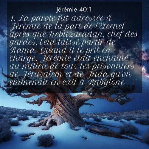 citation biblique : 1. La parole fut adressée à Jérémie de la part de l&#039;Eternel après que Nebuzaradan, chef des gardes, l&#039;eut laissé partir de Rama. Quand il le prit en charge, Jérémie était enchaîné au milieu de tous les prisonniers de Jérusalem et de Juda qu&#039;on emmenait en exil à Babylone.
 sur fond image nature