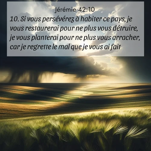 citation biblique : 10. Si vous persévérez à habiter ce pays, je vous restaurerai pour ne plus vous détruire, je vous planterai pour ne plus vous arracher, car je regrette le mal que je vous ai fait.
 sur fond image nature