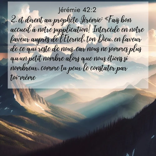 citation biblique : 2. et dirent au prophète Jérémie: «Fais bon accueil à notre supplication! Intercède en notre faveur auprès de l&#039;Eternel, ton Dieu, en faveur de ce qui reste de nous, car nous ne sommes plus qu&#039;un petit nombre alors que nous étions si nombreux, comme tu peux le constater par toi-même.
 sur fond image nature