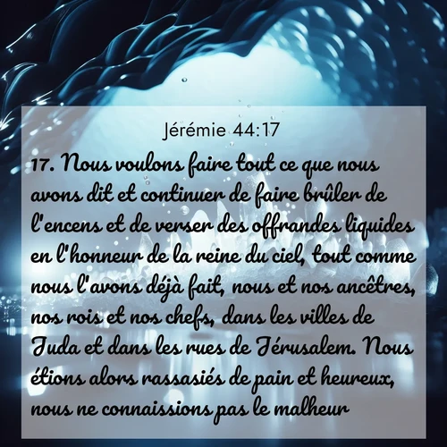 Segond21 Jérémie  ; image nature: image avec le verset biblique :Nous voulons faire tout ce que nous avons dit et continuer de faire brûler de l&#039;encens et de verser des offrandes liquides en l&#039;honneur de la reine du ciel, tout comme nous l&#039;avons déjà fait, nous et nos ancêtres, nos rois et nos chefs, dans les villes de Juda et dans les rues de Jérusalem. Nous étions alors rassasiés de pain et heureux, nous ne connaissions pas le malheur. ;  ; 44:17