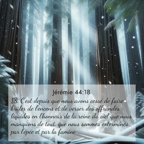 Segond21 Jérémie  ; image nature: image avec le verset biblique :C&#039;est depuis que nous avons cessé de faire brûler de l&#039;encens et de verser des offrandes liquides en l&#039;honneur de la reine du ciel que nous manquons de tout, que nous sommes exterminés par l&#039;épée et par la famine. ;  ; 44:18