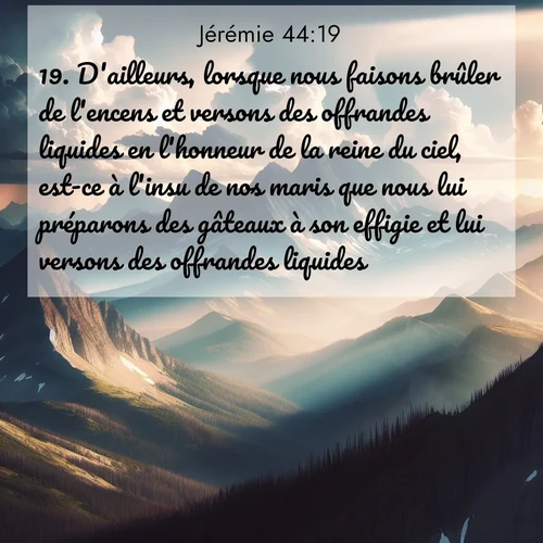 Segond21 Jérémie  ; image nature: image avec le verset biblique :D&#039;ailleurs, lorsque nous faisons brûler de l&#039;encens et versons des offrandes liquides en l&#039;honneur de la reine du ciel, est-ce à l&#039;insu de nos maris que nous lui préparons des gâteaux à son effigie et lui versons des offrandes liquides?» ;  ; 44:19