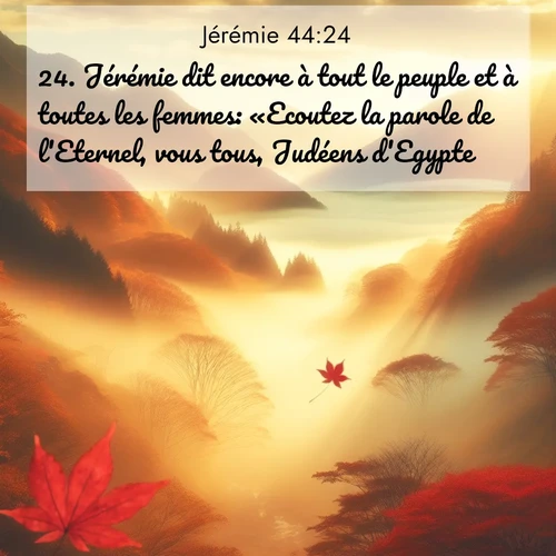 Segond21 Jérémie  ; image nature: image avec le verset biblique :Jérémie dit encore à tout le peuple et à toutes les femmes: «Ecoutez la parole de l&#039;Eternel, vous tous, Judéens d&#039;Egypte! ;  ; 44:24