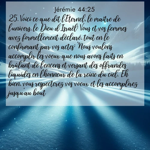 Segond21 Jérémie  ; image nature: image avec le verset biblique :Voici ce que dit l&#039;Eternel, le maître de l&#039;univers, le Dieu d&#039;Israël: Vous et vos femmes avez formellement déclaré, tout en le confirmant par vos actes: &#039;Nous voulons accomplir les voeux que nous avons faits en brûlant de l&#039;encens et versant des offrandes liquides en l&#039;honneur de la reine du ciel.&#039; Eh bien, vous respecterez vos voeux et les accomplirez jusqu&#039;au bout! ;  ; 44:25