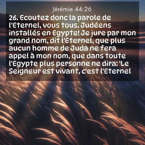 Segond21 Jérémie  ; image nature: image avec le verset biblique :Ecoutez donc la parole de l&#039;Eternel, vous tous, Judéens installés en Egypte! Je jure par mon grand nom, dit l&#039;Eternel, que plus aucun homme de Juda ne fera appel à mon nom, que dans toute l&#039;Egypte plus personne ne dira: &#039;Le Seigneur est vivant, c&#039;est l&#039;Eternel!&#039; ;  ; 44:26
