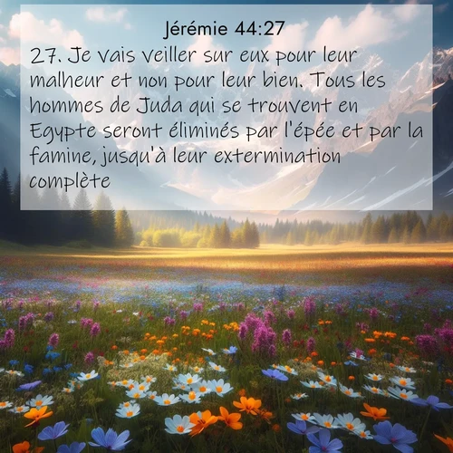 Segond21 Jérémie  ; image nature: image avec le verset biblique :Je vais veiller sur eux pour leur malheur et non pour leur bien. Tous les hommes de Juda qui se trouvent en Egypte seront éliminés par l&#039;épée et par la famine, jusqu&#039;à leur extermination complète. ;  ; 44:27