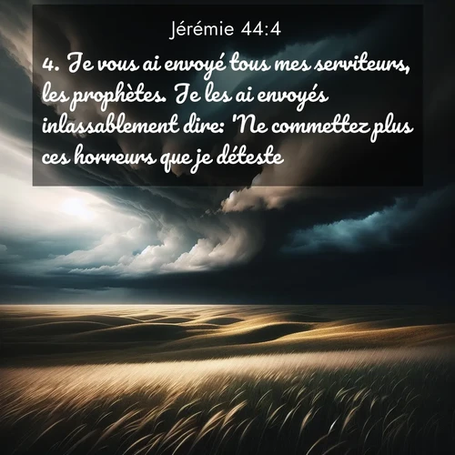 Segond21 Jérémie  ; image nature: image avec le verset biblique :Je vous ai envoyé tous mes serviteurs, les prophètes. Je les ai envoyés inlassablement dire: &#039;Ne commettez plus ces horreurs que je déteste!&#039; ;  ; 44:4