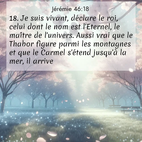 citation biblique : 18. Je suis vivant, déclare le roi, celui dont le nom est l&#039;Eternel, le maître de l&#039;univers. Aussi vrai que le Thabor figure parmi les montagnes et que le Carmel s&#039;étend jusqu&#039;à la mer, il arrive.
 sur fond image nature