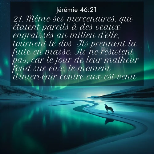 citation biblique : 21. Même ses mercenaires, qui étaient pareils à des veaux engraissés au milieu d&#039;elle, tournent le dos. Ils prennent la fuite en masse. Ils ne résistent pas, car le jour de leur malheur fond sur eux, le moment d&#039;intervenir contre eux est venu.
 sur fond image nature