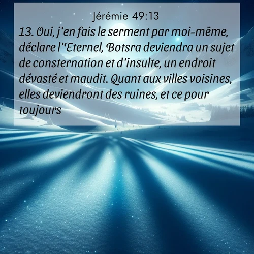 Segond21 Jérémie  ; image nature: image avec le verset biblique :Oui, j&#039;en fais le serment par moi-même, déclare l&#039;Eternel, Botsra deviendra un sujet de consternation et d&#039;insulte, un endroit dévasté et maudit. Quant aux villes voisines, elles deviendront des ruines, et ce pour toujours. ;  ; 49:13