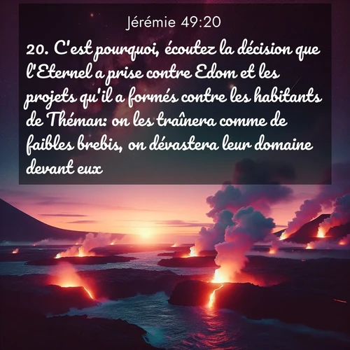 Segond21 Jérémie  ; image nature: image avec le verset biblique :C&#039;est pourquoi, écoutez la décision que l&#039;Eternel a prise contre Edom et les projets qu&#039;il a formés contre les habitants de Théman: on les traînera comme de faibles brebis, on dévastera leur domaine devant eux. ;  ; 49:20