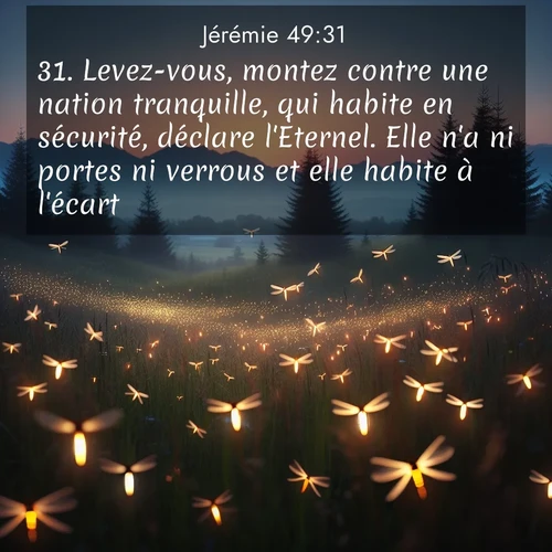 Segond21 Jérémie  ; image nature: image avec le verset biblique :Levez-vous, montez contre une nation tranquille, qui habite en sécurité, déclare l&#039;Eternel. Elle n&#039;a ni portes ni verrous et elle habite à l&#039;écart. ;  ; 49:31