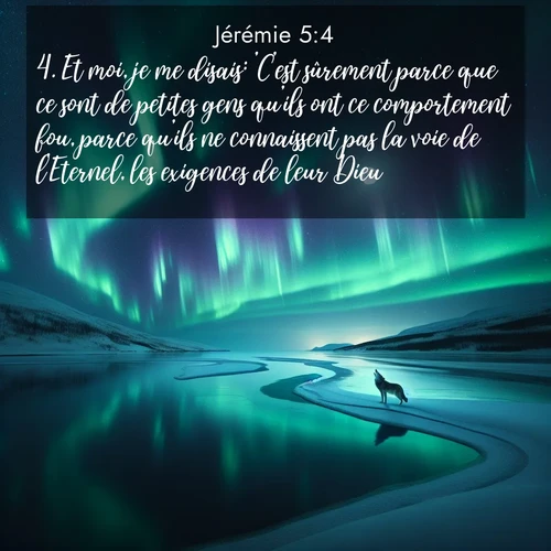 Segond21 Jérémie  ; image nature: image avec le verset biblique :Et moi, je me disais: &#039;C&#039;est sûrement parce que ce sont de petites gens qu&#039;ils ont ce comportement fou, parce qu&#039;ils ne connaissent pas la voie de l&#039;Eternel, les exigences de leur Dieu. ;  ; 5:4