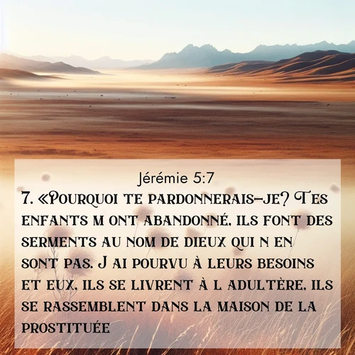 Segond21 Jérémie  ; image nature: image avec le verset biblique :«Pourquoi te pardonnerais-je? Tes enfants m&#039;ont abandonné, ils font des serments au nom de dieux qui n&#039;en sont pas. J&#039;ai pourvu à leurs besoins et eux, ils se livrent à l&#039;adultère, ils se rassemblent dans la maison de la prostituée. ;  ; 5:7