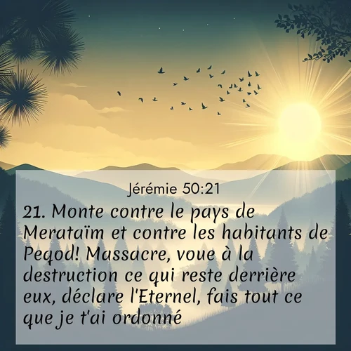 citation biblique : 21. Monte contre le pays de Merataïm et contre les habitants de Peqod! Massacre, voue à la destruction ce qui reste derrière eux, déclare l&#039;Eternel, fais tout ce que je t&#039;ai ordonné!
 sur fond image nature