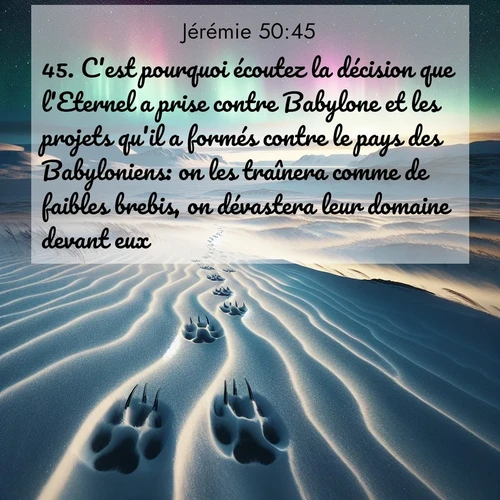 citation biblique : 45. C&#039;est pourquoi écoutez la décision que l&#039;Eternel a prise contre Babylone et les projets qu&#039;il a formés contre le pays des Babyloniens: on les traînera comme de faibles brebis, on dévastera leur domaine devant eux.
 sur fond image nature