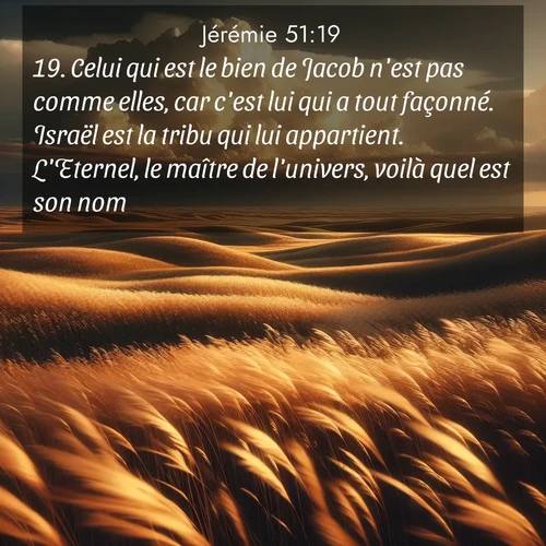 Segond21 Jérémie  ; image nature: image avec le verset biblique :Celui qui est le bien de Jacob n&#039;est pas comme elles, car c&#039;est lui qui a tout façonné. Israël est la tribu qui lui appartient. L&#039;Eternel, le maître de l&#039;univers, voilà quel est son nom. ;  ; 51:19